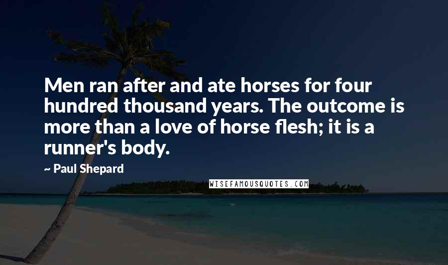 Paul Shepard Quotes: Men ran after and ate horses for four hundred thousand years. The outcome is more than a love of horse flesh; it is a runner's body.