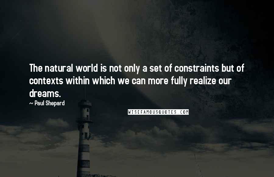 Paul Shepard Quotes: The natural world is not only a set of constraints but of contexts within which we can more fully realize our dreams.