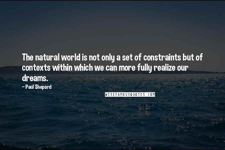 Paul Shepard Quotes: The natural world is not only a set of constraints but of contexts within which we can more fully realize our dreams.