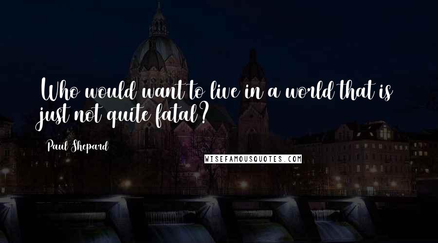 Paul Shepard Quotes: Who would want to live in a world that is just not quite fatal?