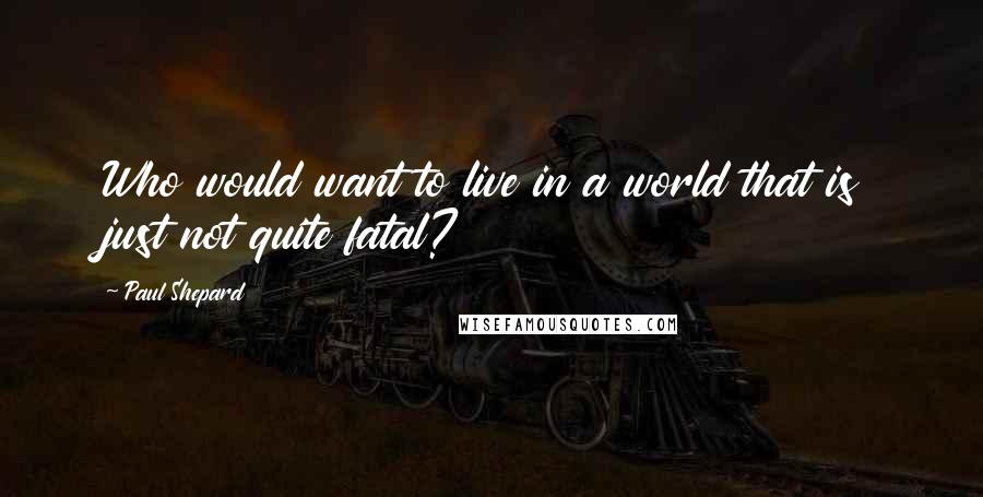 Paul Shepard Quotes: Who would want to live in a world that is just not quite fatal?