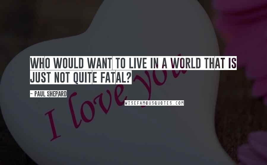 Paul Shepard Quotes: Who would want to live in a world that is just not quite fatal?