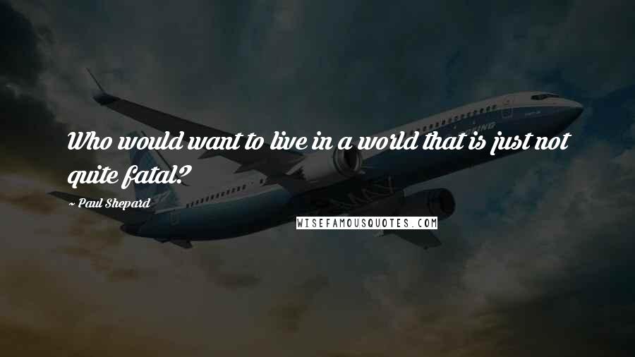 Paul Shepard Quotes: Who would want to live in a world that is just not quite fatal?