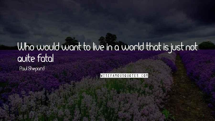 Paul Shepard Quotes: Who would want to live in a world that is just not quite fatal?