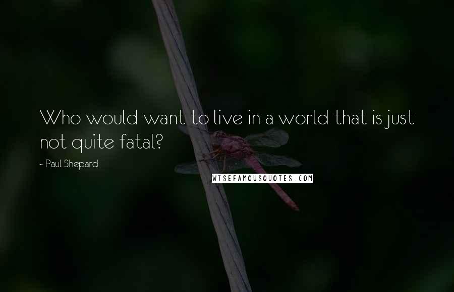 Paul Shepard Quotes: Who would want to live in a world that is just not quite fatal?