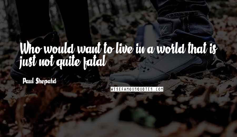 Paul Shepard Quotes: Who would want to live in a world that is just not quite fatal?