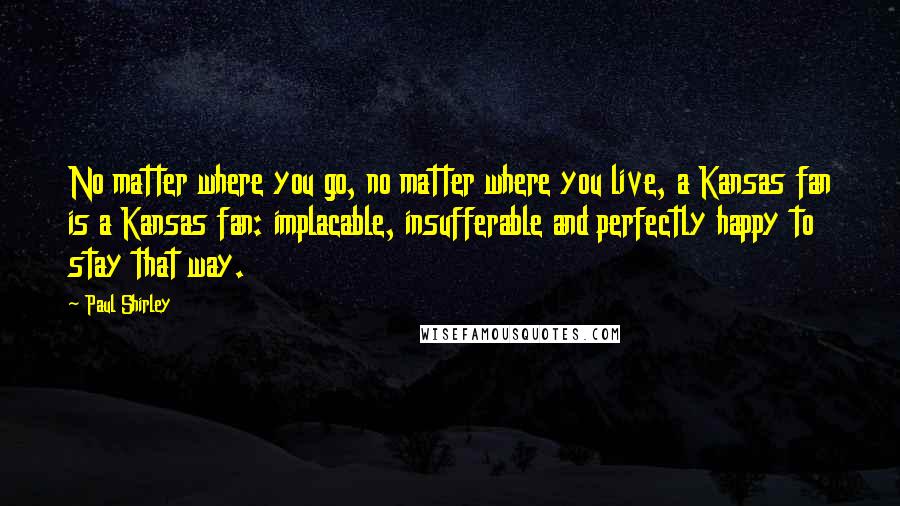 Paul Shirley Quotes: No matter where you go, no matter where you live, a Kansas fan is a Kansas fan: implacable, insufferable and perfectly happy to stay that way.