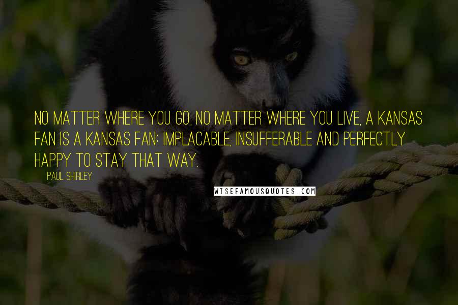Paul Shirley Quotes: No matter where you go, no matter where you live, a Kansas fan is a Kansas fan: implacable, insufferable and perfectly happy to stay that way.