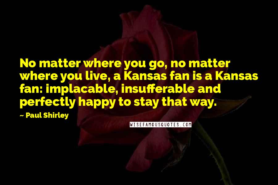 Paul Shirley Quotes: No matter where you go, no matter where you live, a Kansas fan is a Kansas fan: implacable, insufferable and perfectly happy to stay that way.