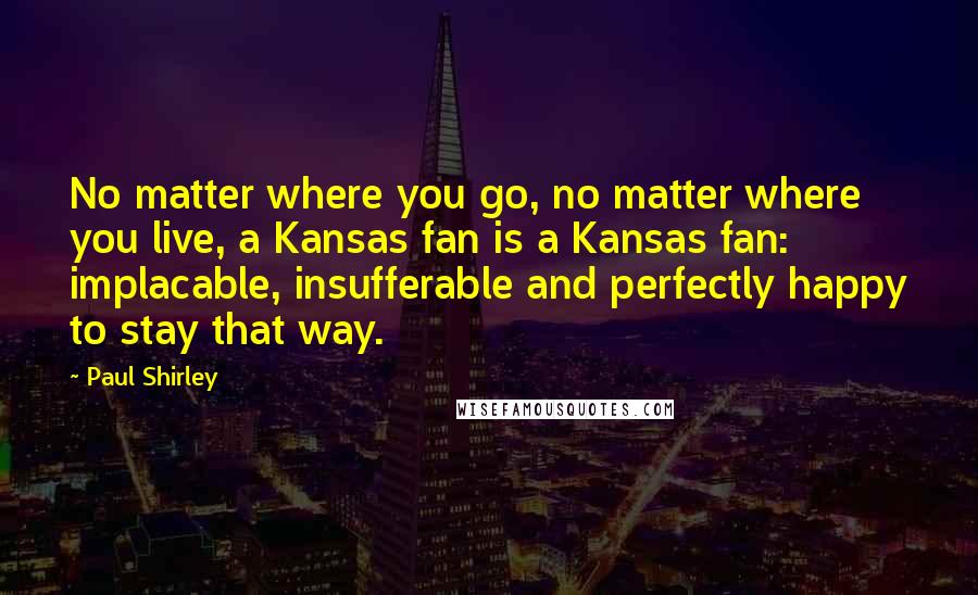 Paul Shirley Quotes: No matter where you go, no matter where you live, a Kansas fan is a Kansas fan: implacable, insufferable and perfectly happy to stay that way.