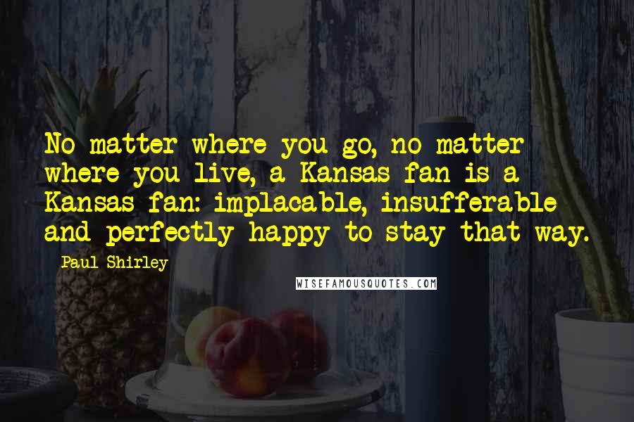 Paul Shirley Quotes: No matter where you go, no matter where you live, a Kansas fan is a Kansas fan: implacable, insufferable and perfectly happy to stay that way.