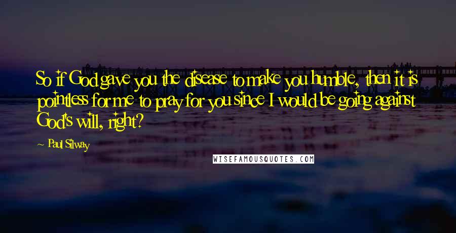 Paul Silway Quotes: So if God gave you the disease to make you humble, then it is pointless for me to pray for you since I would be going against God's will, right?