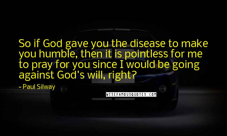 Paul Silway Quotes: So if God gave you the disease to make you humble, then it is pointless for me to pray for you since I would be going against God's will, right?