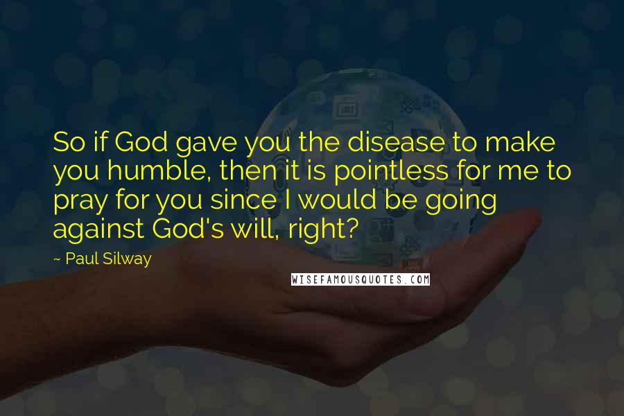 Paul Silway Quotes: So if God gave you the disease to make you humble, then it is pointless for me to pray for you since I would be going against God's will, right?