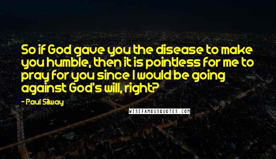 Paul Silway Quotes: So if God gave you the disease to make you humble, then it is pointless for me to pray for you since I would be going against God's will, right?