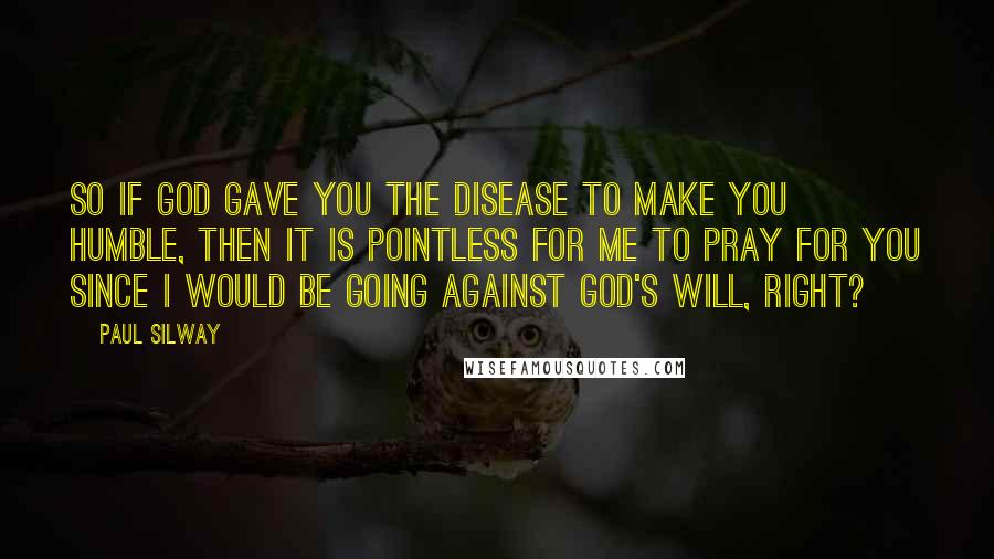 Paul Silway Quotes: So if God gave you the disease to make you humble, then it is pointless for me to pray for you since I would be going against God's will, right?