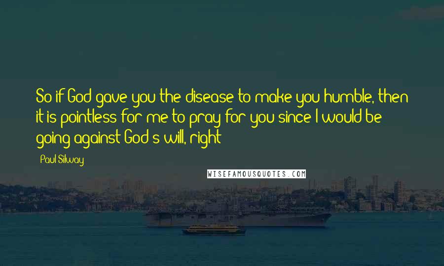 Paul Silway Quotes: So if God gave you the disease to make you humble, then it is pointless for me to pray for you since I would be going against God's will, right?