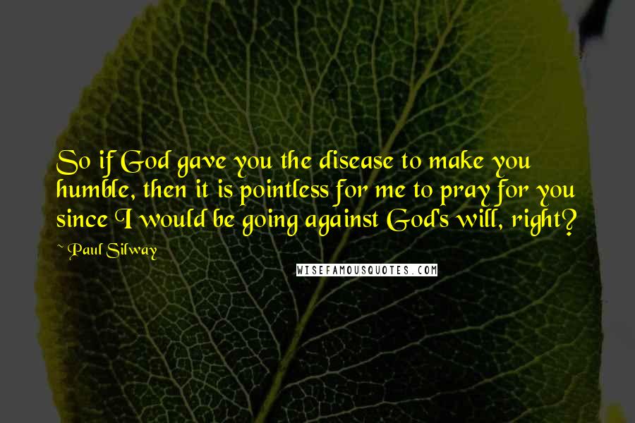 Paul Silway Quotes: So if God gave you the disease to make you humble, then it is pointless for me to pray for you since I would be going against God's will, right?