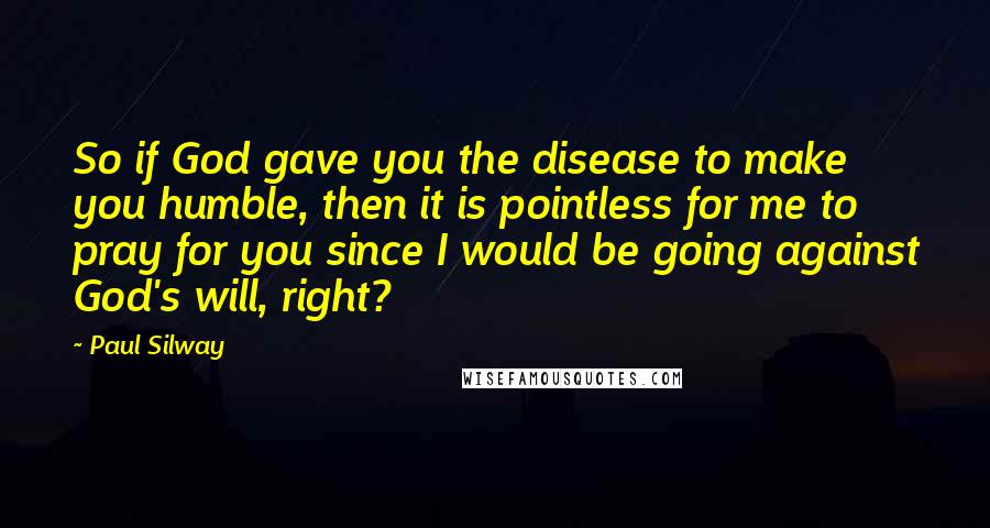 Paul Silway Quotes: So if God gave you the disease to make you humble, then it is pointless for me to pray for you since I would be going against God's will, right?