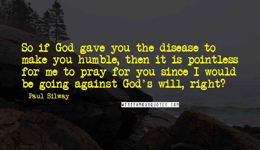 Paul Silway Quotes: So if God gave you the disease to make you humble, then it is pointless for me to pray for you since I would be going against God's will, right?