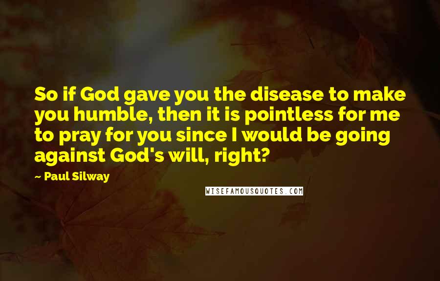 Paul Silway Quotes: So if God gave you the disease to make you humble, then it is pointless for me to pray for you since I would be going against God's will, right?