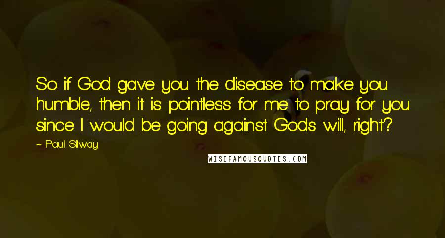 Paul Silway Quotes: So if God gave you the disease to make you humble, then it is pointless for me to pray for you since I would be going against God's will, right?
