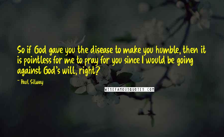 Paul Silway Quotes: So if God gave you the disease to make you humble, then it is pointless for me to pray for you since I would be going against God's will, right?