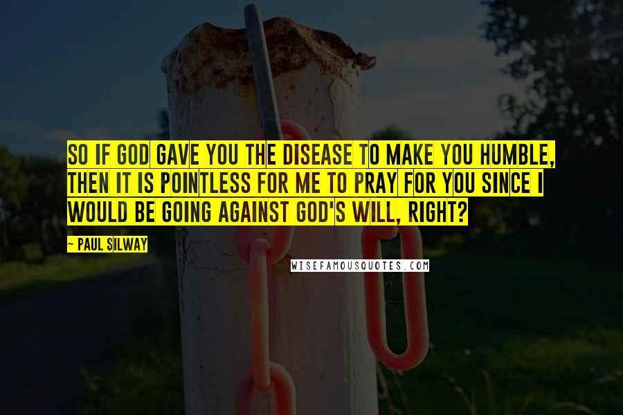 Paul Silway Quotes: So if God gave you the disease to make you humble, then it is pointless for me to pray for you since I would be going against God's will, right?