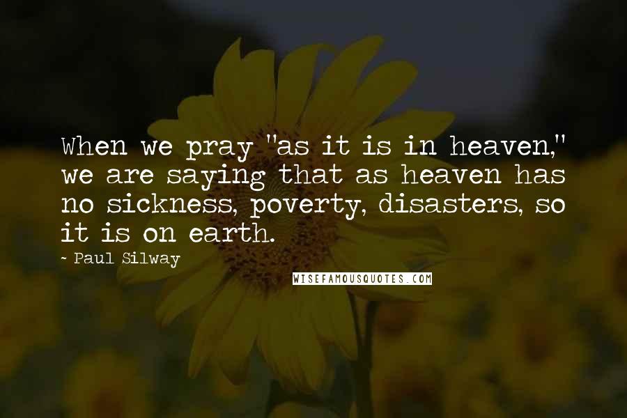 Paul Silway Quotes: When we pray "as it is in heaven," we are saying that as heaven has no sickness, poverty, disasters, so it is on earth.