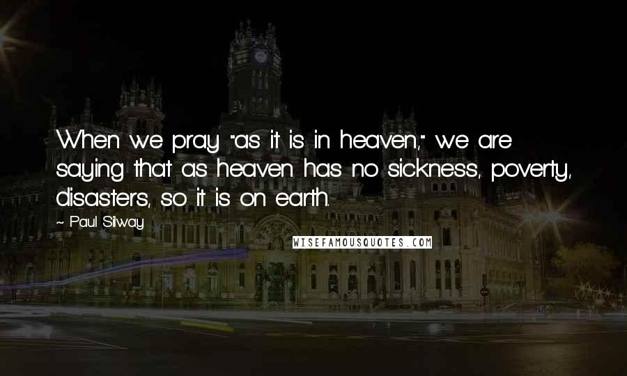 Paul Silway Quotes: When we pray "as it is in heaven," we are saying that as heaven has no sickness, poverty, disasters, so it is on earth.