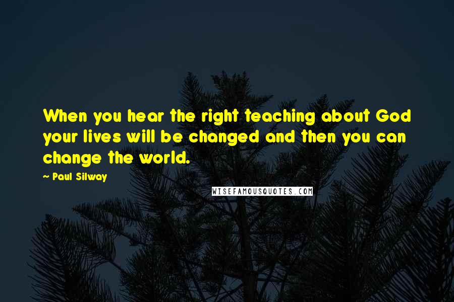 Paul Silway Quotes: When you hear the right teaching about God your lives will be changed and then you can change the world.