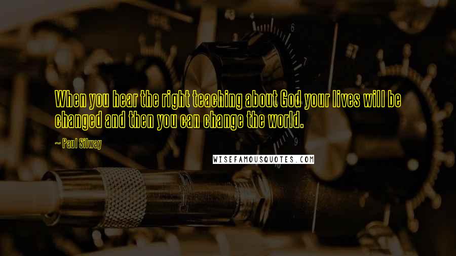 Paul Silway Quotes: When you hear the right teaching about God your lives will be changed and then you can change the world.