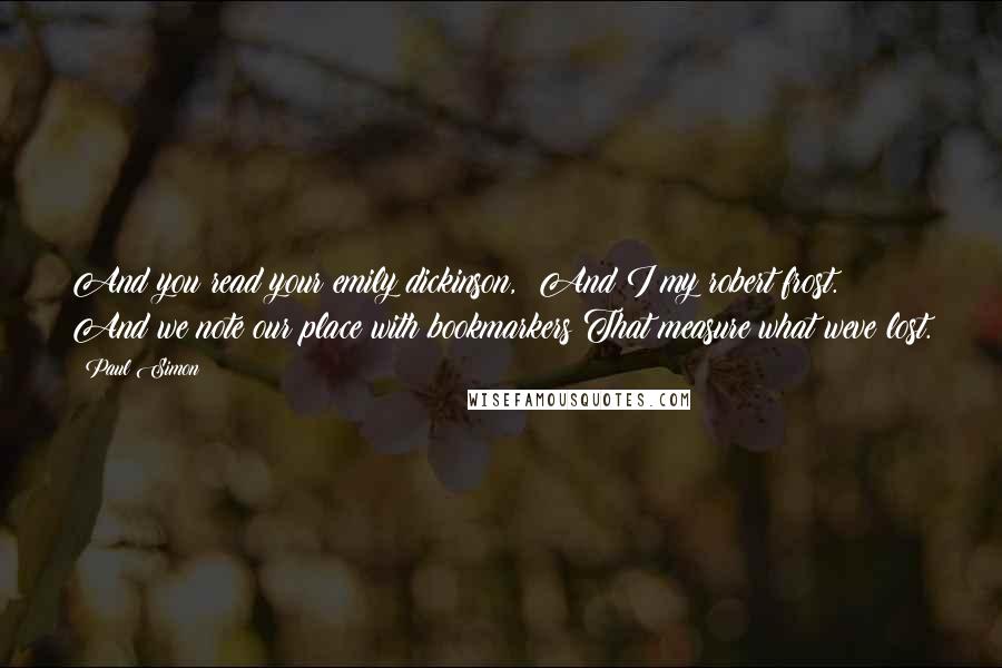 Paul Simon Quotes: And you read your emily dickinson,  And I my robert frost.  And we note our place with bookmarkers That measure what weve lost.