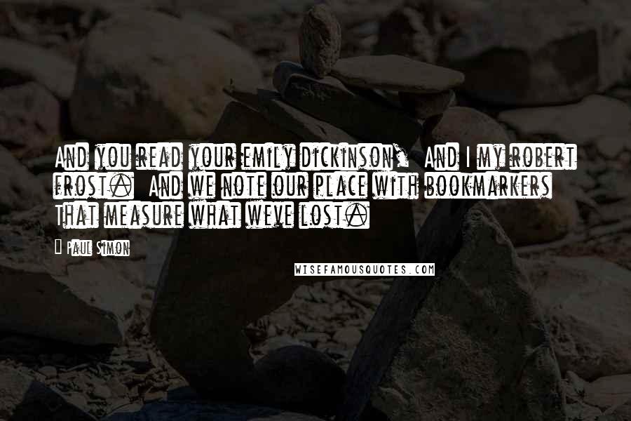 Paul Simon Quotes: And you read your emily dickinson,  And I my robert frost.  And we note our place with bookmarkers That measure what weve lost.