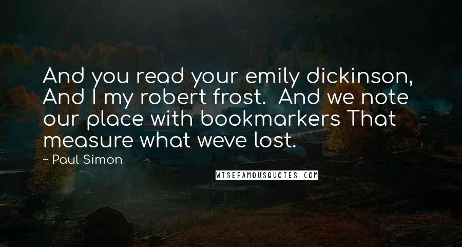 Paul Simon Quotes: And you read your emily dickinson,  And I my robert frost.  And we note our place with bookmarkers That measure what weve lost.