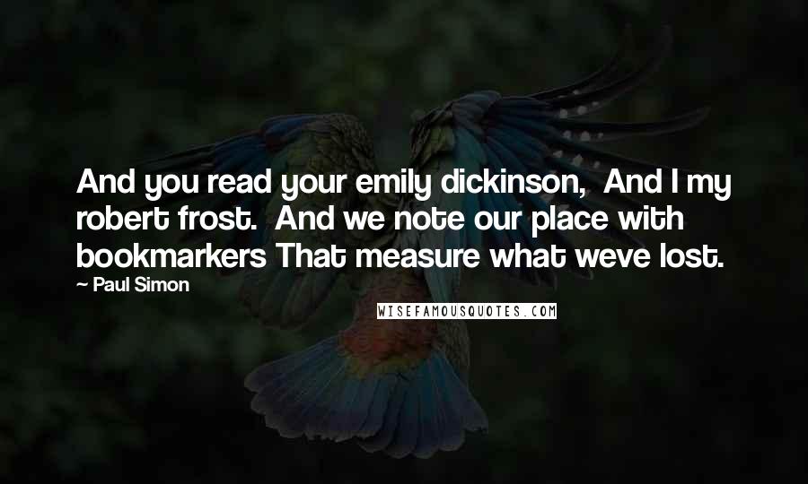 Paul Simon Quotes: And you read your emily dickinson,  And I my robert frost.  And we note our place with bookmarkers That measure what weve lost.