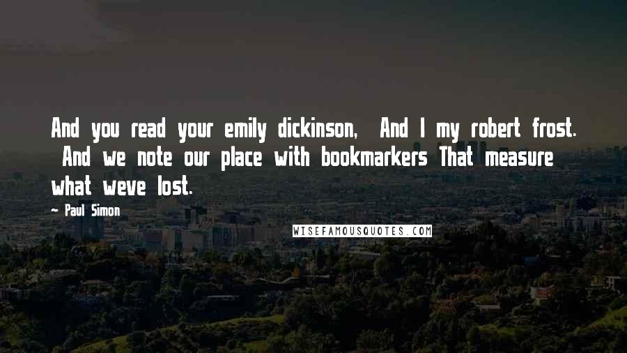 Paul Simon Quotes: And you read your emily dickinson,  And I my robert frost.  And we note our place with bookmarkers That measure what weve lost.