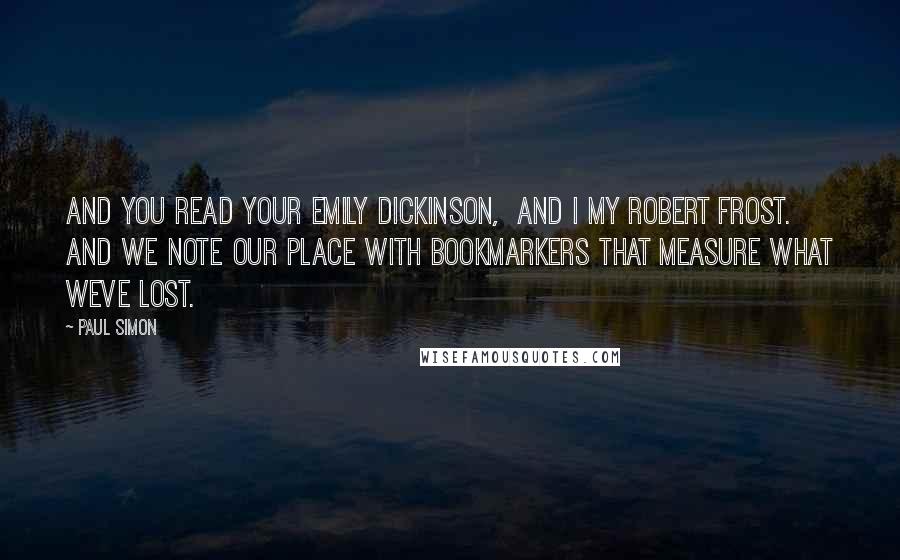 Paul Simon Quotes: And you read your emily dickinson,  And I my robert frost.  And we note our place with bookmarkers That measure what weve lost.