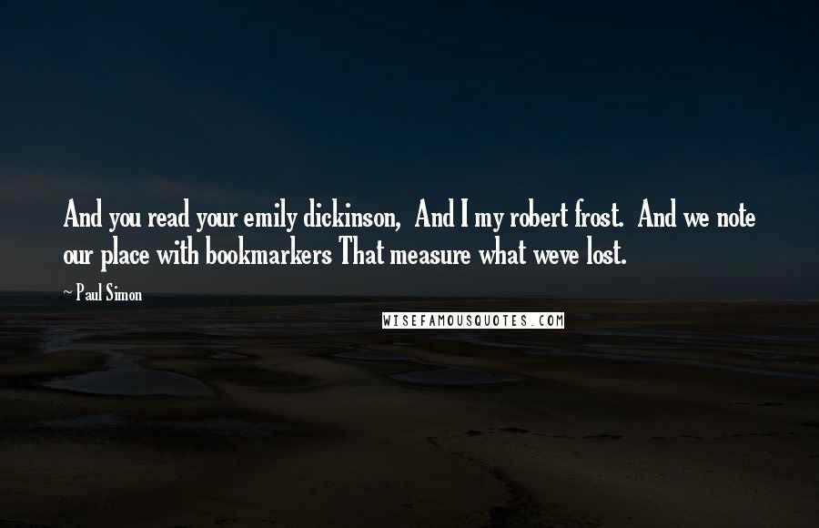 Paul Simon Quotes: And you read your emily dickinson,  And I my robert frost.  And we note our place with bookmarkers That measure what weve lost.