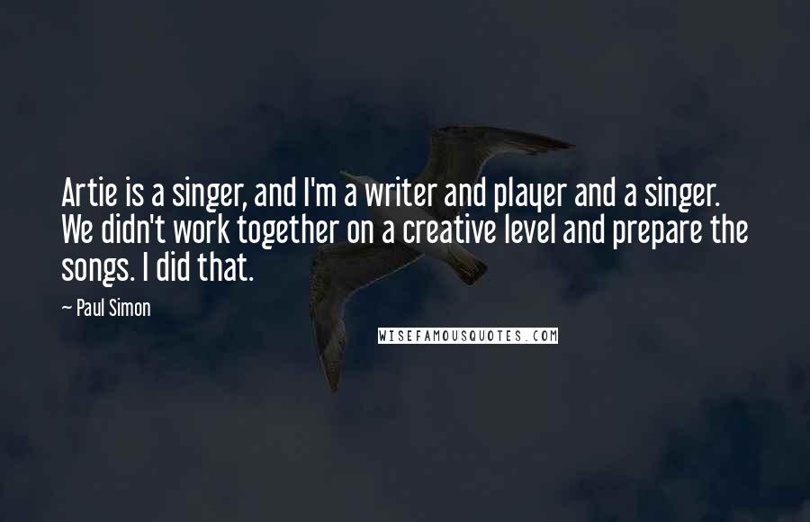 Paul Simon Quotes: Artie is a singer, and I'm a writer and player and a singer. We didn't work together on a creative level and prepare the songs. I did that.