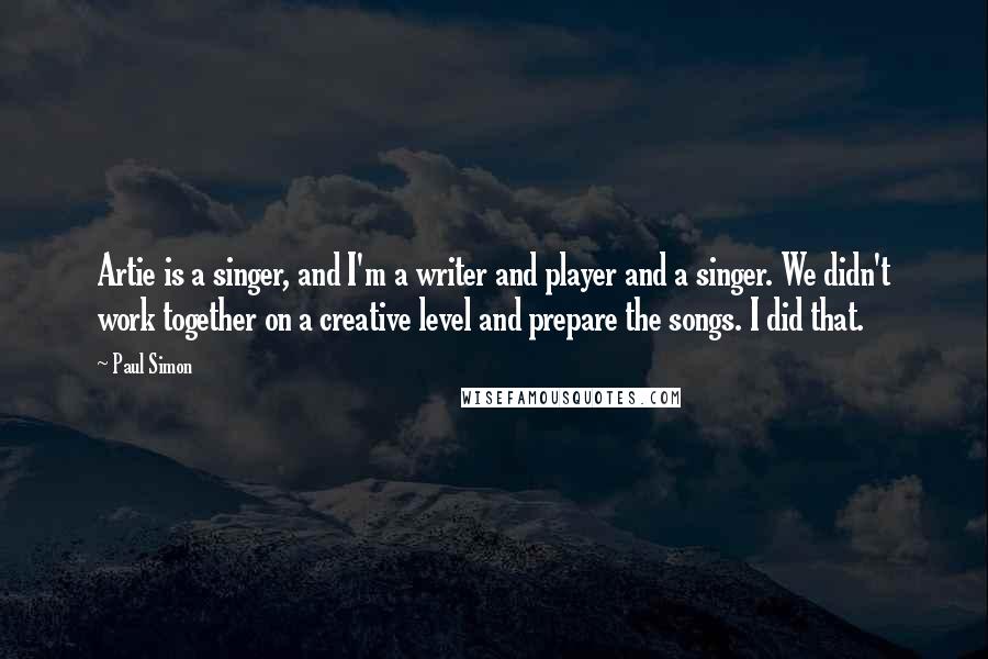 Paul Simon Quotes: Artie is a singer, and I'm a writer and player and a singer. We didn't work together on a creative level and prepare the songs. I did that.