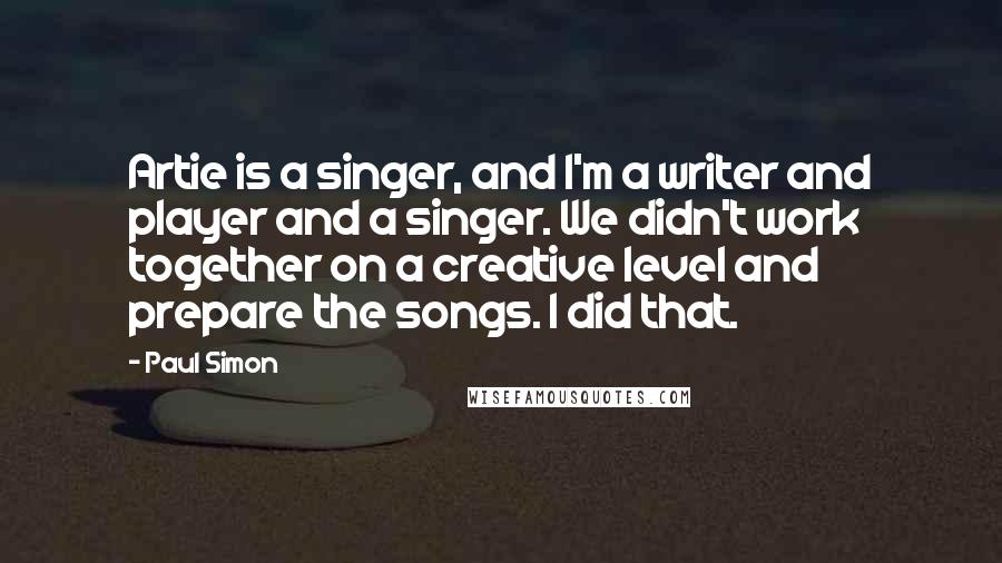 Paul Simon Quotes: Artie is a singer, and I'm a writer and player and a singer. We didn't work together on a creative level and prepare the songs. I did that.