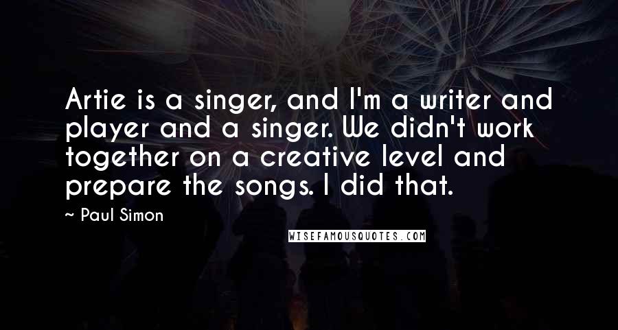 Paul Simon Quotes: Artie is a singer, and I'm a writer and player and a singer. We didn't work together on a creative level and prepare the songs. I did that.