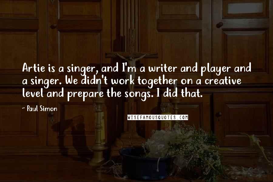 Paul Simon Quotes: Artie is a singer, and I'm a writer and player and a singer. We didn't work together on a creative level and prepare the songs. I did that.
