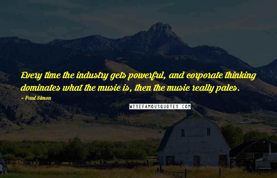 Paul Simon Quotes: Every time the industry gets powerful, and corporate thinking dominates what the music is, then the music really pales.