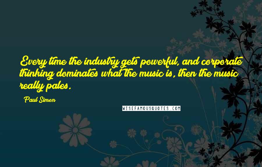 Paul Simon Quotes: Every time the industry gets powerful, and corporate thinking dominates what the music is, then the music really pales.