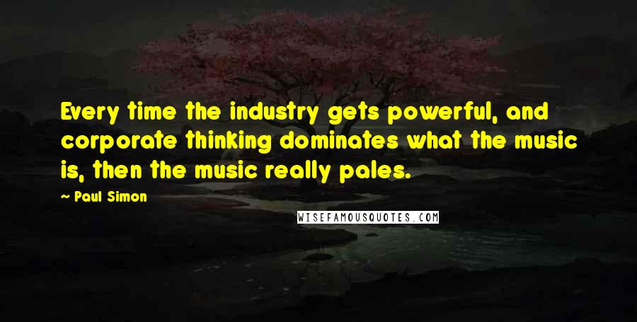 Paul Simon Quotes: Every time the industry gets powerful, and corporate thinking dominates what the music is, then the music really pales.