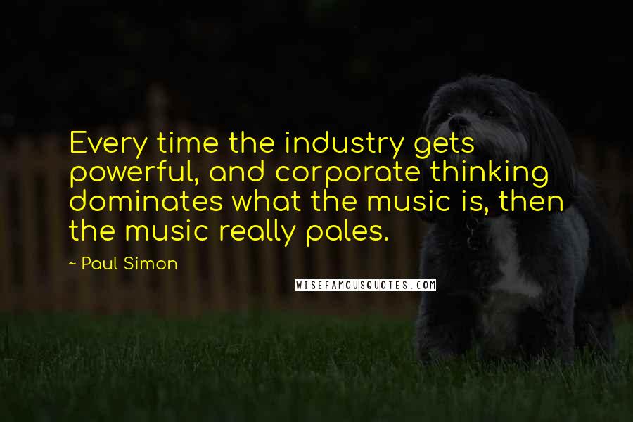 Paul Simon Quotes: Every time the industry gets powerful, and corporate thinking dominates what the music is, then the music really pales.