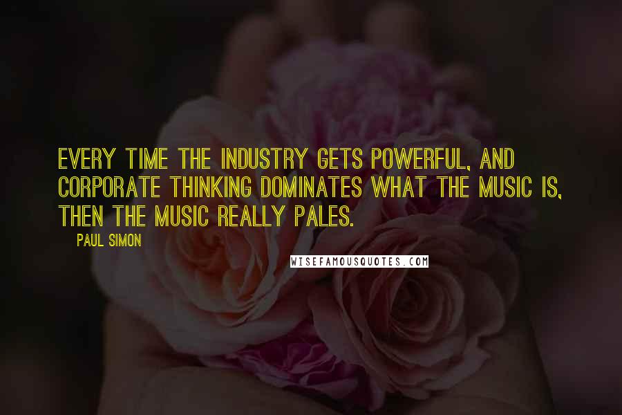 Paul Simon Quotes: Every time the industry gets powerful, and corporate thinking dominates what the music is, then the music really pales.