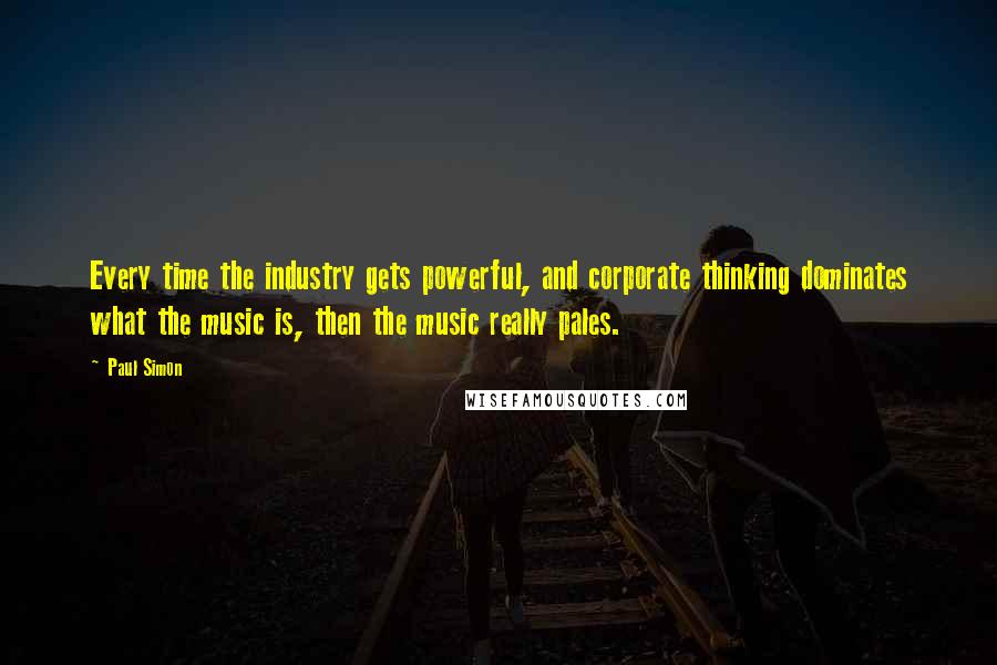 Paul Simon Quotes: Every time the industry gets powerful, and corporate thinking dominates what the music is, then the music really pales.